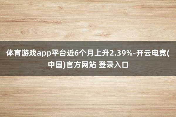 体育游戏app平台近6个月上升2.39%-开云电竞(中国)官方网站 登录入口