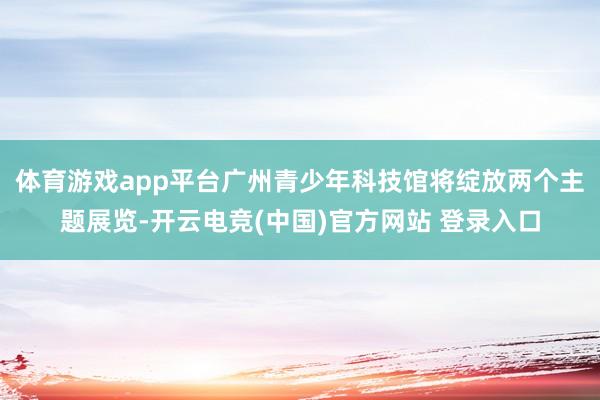 体育游戏app平台广州青少年科技馆将绽放两个主题展览-开云电竞(中国)官方网站 登录入口