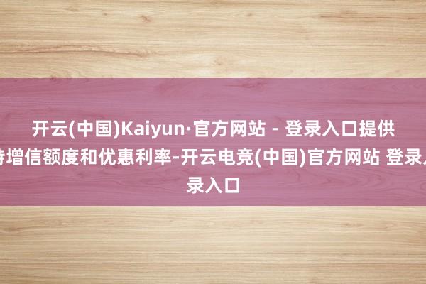 开云(中国)Kaiyun·官方网站 - 登录入口提供独特增信额度和优惠利率-开云电竞(中国)官方网站 登录入口