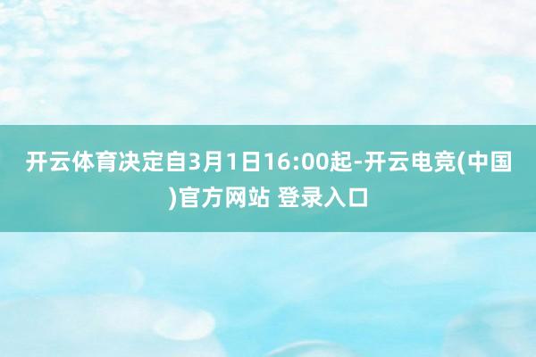 开云体育决定自3月1日16:00起-开云电竞(中国)官方网站 登录入口