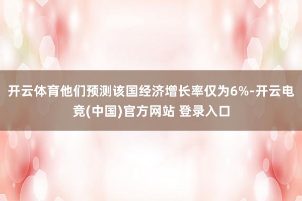 开云体育他们预测该国经济增长率仅为6%-开云电竞(中国)官方网站 登录入口