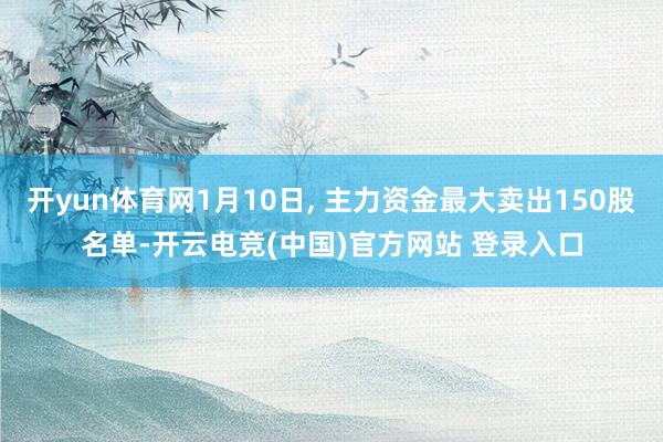 开yun体育网1月10日, 主力资金最大卖出150股名单-开云电竞(中国)官方网站 登录入口