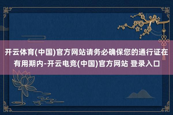 开云体育(中国)官方网站请务必确保您的通行证在有用期内-开云电竞(中国)官方网站 登录入口