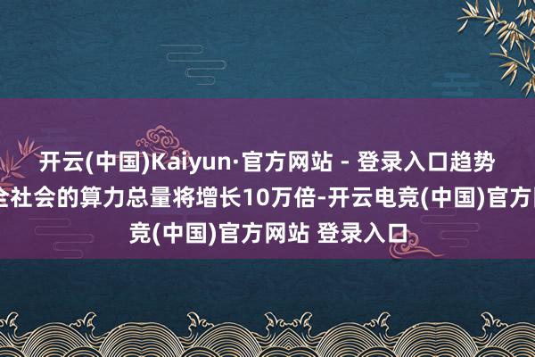 开云(中国)Kaiyun·官方网站 - 登录入口趋势七:2035年全社会的算力总量将增长10万倍-开云电竞(中国)官方网站 登录入口 开云(中国)Kaiyun·官方网站 - 登录入口趋势七:2035年全社会的算力总量将增长10万倍-开云电竞(中国)官方网站 登录入口