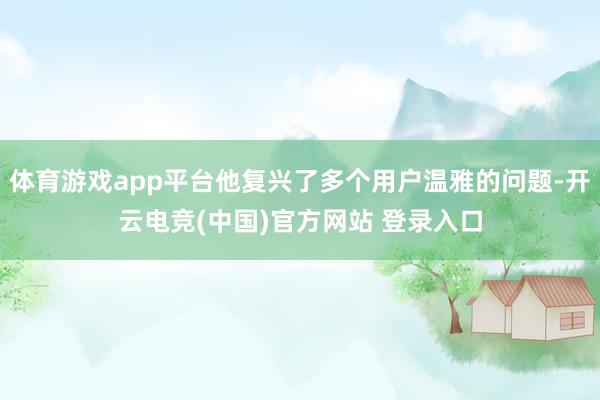 体育游戏app平台他复兴了多个用户温雅的问题-开云电竞(中国)官方网站 登录入口 体育游戏app平台他复兴了多个用户温雅的问题-开云电竞(中国)官方网站 登录入口