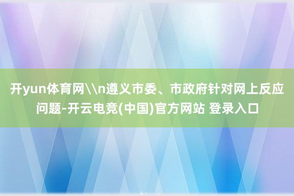 开yun体育网\n遵义市委、市政府针对网上反应问题-开云电竞(中国)官方网站 登录入口 开yun体育网\n遵义市委、市政府针对网上反应问题-开云电竞(中国)官方网站 登录入口