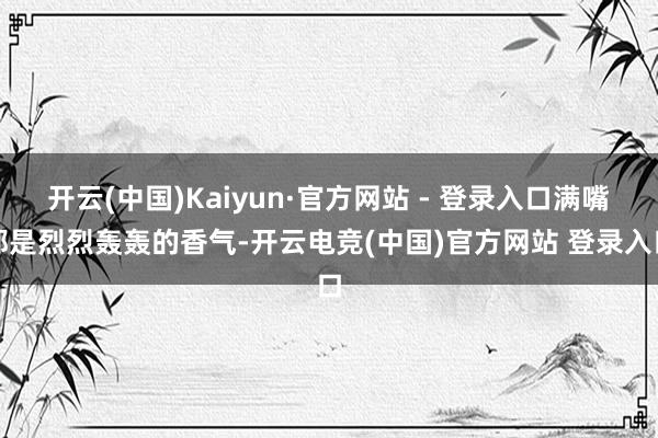 开云(中国)Kaiyun·官方网站 - 登录入口满嘴都是烈烈轰轰的香气-开云电竞(中国)官方网站 登录入口