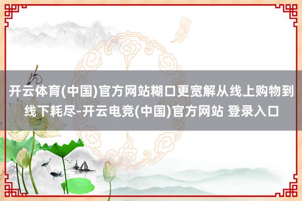 开云体育(中国)官方网站糊口更宽解从线上购物到线下耗尽-开云电竞(中国)官方网站 登录入口